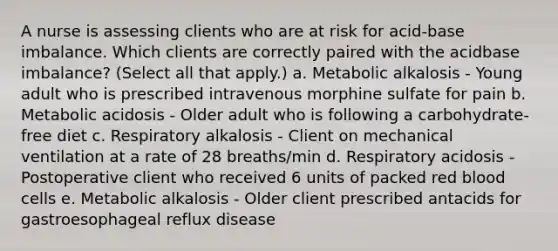 A nurse is assessing clients who are at risk for acid-base imbalance. Which clients are correctly paired with the acidbase imbalance? (Select all that apply.) a. Metabolic alkalosis - Young adult who is prescribed intravenous morphine sulfate for pain b. Metabolic acidosis - Older adult who is following a carbohydrate-free diet c. Respiratory alkalosis - Client on mechanical ventilation at a rate of 28 breaths/min d. Respiratory acidosis - Postoperative client who received 6 units of packed red blood cells e. Metabolic alkalosis - Older client prescribed antacids for gastroesophageal reflux disease