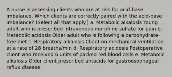 A nurse is assessing clients who are at risk for acid-base imbalance. Which clients are correctly paired with the acid-base imbalance? (Select all that apply.) a. Metabolic alkalosis Young adult who is prescribed intravenous morphine sulfate for pain b. Metabolic acidosis Older adult who is following a carbohydrate-free diet c. Respiratory alkalosis Client on mechanical ventilation at a rate of 28 breaths/min d. Respiratory acidosis Postoperative client who received 6 units of packed red blood cells e. Metabolic alkalosis Older client prescribed antacids for gastroesophageal reflux disease