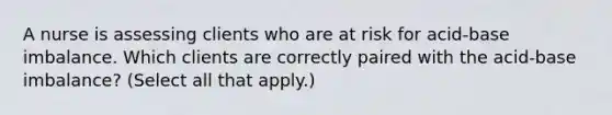 A nurse is assessing clients who are at risk for acid-base imbalance. Which clients are correctly paired with the acid-base imbalance? (Select all that apply.)