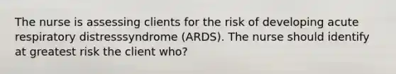 The nurse is assessing clients for the risk of developing acute respiratory distresssyndrome (ARDS). The nurse should identify at greatest risk the client who?