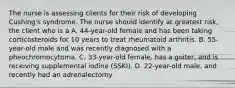 The nurse is assessing clients for their risk of developing Cushing's syndrome. The nurse should identify at greatest risk, the client who is a A. 44-year-old female and has been taking corticosteroids for 10 years to treat rheumatoid arthritis. B. 55-year-old male and was recently diagnosed with a pheochromocytoma. C. 33-year-old female, has a goiter, and is receiving supplemental iodine (SSKI). D. 22-year-old male, and recently had an adrenalectomy