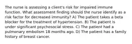 The nurse is assessing a client's risk for impaired immune function. What assessment finding should the nurse identify as a risk factor for decreased immunity? A) The patient takes a beta blocker for the treatment of hypertension. B) The patient is under significant psychosocial stress. C) The patient had a pulmonary embolism 18 months ago. D) The patient has a family history of breast cancer.