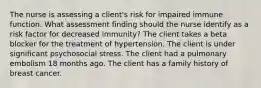 The nurse is assessing a client's risk for impaired immune function. What assessment finding should the nurse identify as a risk factor for decreased immunity? The client takes a beta blocker for the treatment of hypertension. The client is under significant psychosocial stress. The client had a pulmonary embolism 18 months ago. The client has a family history of breast cancer.