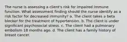 The nurse is assessing a client's risk for impaired immune function. What assessment finding should the nurse identify as a risk factor for decreased immunity? a. The client takes a beta blocker for the treatment of hypertension. b. The client is under significant psychosocial stress. c. The client had a pulmonary embolism 18 months ago. d. The client has a family history of breast cancer.