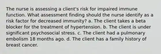 The nurse is assessing a client's risk for impaired immune function. What assessment finding should the nurse identify as a risk factor for decreased immunity? a. The client takes a beta blocker for the treatment of hypertension. b. The client is under significant psychosocial stress. c. The client had a pulmonary embolism 18 months ago. d. The client has a family history of breast cancer.