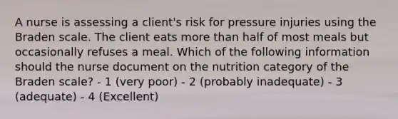 A nurse is assessing a client's risk for pressure injuries using the Braden scale. The client eats more than half of most meals but occasionally refuses a meal. Which of the following information should the nurse document on the nutrition category of the Braden scale? - 1 (very poor) - 2 (probably inadequate) - 3 (adequate) - 4 (Excellent)