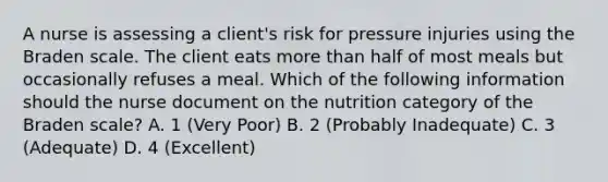 A nurse is assessing a client's risk for pressure injuries using the Braden scale. The client eats more than half of most meals but occasionally refuses a meal. Which of the following information should the nurse document on the nutrition category of the Braden scale? A. 1 (Very Poor) B. 2 (Probably Inadequate) C. 3 (Adequate) D. 4 (Excellent)