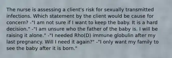 The nurse is assessing a client's risk for sexually transmitted infections. Which statement by the client would be cause for concern? -"I am not sure if I want to keep the baby. It is a hard decision." -"I am unsure who the father of the baby is. I will be raising it alone." -"I needed Rho(D) immune globulin after my last pregnancy. Will I need it again?" -"I only want my family to see the baby after it is born."