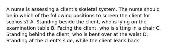 A nurse is assessing a client's skeletal system. The nurse should be in which of the following positions to screen the client for scoliosis? A. Standing beside the client, who is lying on the examination table B. Facing the client, who is sitting in a chair C. Standing behind the client, who is bent over at the waist D. Standing at the client's side, while the client leans back