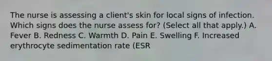 The nurse is assessing a client's skin for local signs of infection. Which signs does the nurse assess for? (Select all that apply.) A. Fever B. Redness C. Warmth D. Pain E. Swelling F. Increased erythrocyte sedimentation rate (ESR