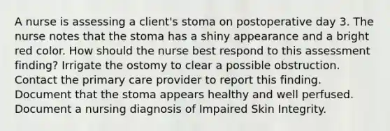 A nurse is assessing a client's stoma on postoperative day 3. The nurse notes that the stoma has a shiny appearance and a bright red color. How should the nurse best respond to this assessment finding? Irrigate the ostomy to clear a possible obstruction. Contact the primary care provider to report this finding. Document that the stoma appears healthy and well perfused. Document a nursing diagnosis of Impaired Skin Integrity.