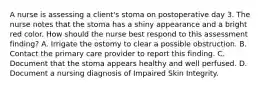 A nurse is assessing a client's stoma on postoperative day 3. The nurse notes that the stoma has a shiny appearance and a bright red color. How should the nurse best respond to this assessment finding? A. Irrigate the ostomy to clear a possible obstruction. B. Contact the primary care provider to report this finding. C. Document that the stoma appears healthy and well perfused. D. Document a nursing diagnosis of Impaired Skin Integrity.