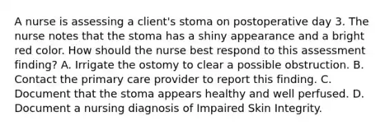 A nurse is assessing a client's stoma on postoperative day 3. The nurse notes that the stoma has a shiny appearance and a bright red color. How should the nurse best respond to this assessment finding? A. Irrigate the ostomy to clear a possible obstruction. B. Contact the primary care provider to report this finding. C. Document that the stoma appears healthy and well perfused. D. Document a nursing diagnosis of Impaired Skin Integrity.