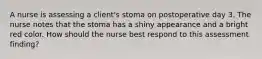 A nurse is assessing a client's stoma on postoperative day 3. The nurse notes that the stoma has a shiny appearance and a bright red color. How should the nurse best respond to this assessment finding?