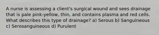 A nurse is assessing a client's surgical wound and sees drainage that is pale pink-yellow, thin, and contains plasma and red cells. What describes this type of drainage? a) Serous b) Sanguineous c) Serosanguineous d) Purulent