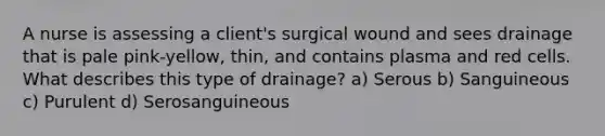 A nurse is assessing a client's surgical wound and sees drainage that is pale pink-yellow, thin, and contains plasma and red cells. What describes this type of drainage? a) Serous b) Sanguineous c) Purulent d) Serosanguineous