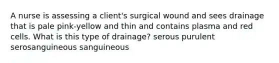 A nurse is assessing a client's surgical wound and sees drainage that is pale pink-yellow and thin and contains plasma and red cells. What is this type of drainage? serous purulent serosanguineous sanguineous