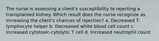 The nurse is assessing a client's susceptibility to rejecting a transplanted kidney. Which result does the nurse recognize as increasing the client's chances of rejection? a. Decreased T-lymphocyte helper b. Decreased white blood cell count c. Increased cytotoxic-cytolytic T cell d. Increased neutrophil count