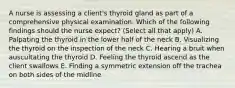 A nurse is assessing a client's thyroid gland as part of a comprehensive physical examination. Which of the following findings should the nurse expect? (Select all that apply) A. Palpating the thyroid in the lower half of the neck B. Visualizing the thyroid on the inspection of the neck C. Hearing a bruit when auscultating the thyroid D. Feeling the thyroid ascend as the client swallows E. Finding a symmetric extension off the trachea on both sides of the midline