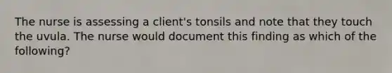 The nurse is assessing a client's tonsils and note that they touch the uvula. The nurse would document this finding as which of the following?