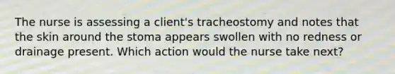 The nurse is assessing a client's tracheostomy and notes that the skin around the stoma appears swollen with no redness or drainage present. Which action would the nurse take next?