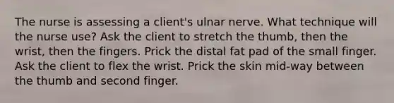 The nurse is assessing a client's ulnar nerve. What technique will the nurse use? Ask the client to stretch the thumb, then the wrist, then the fingers. Prick the distal fat pad of the small finger. Ask the client to flex the wrist. Prick the skin mid-way between the thumb and second finger.