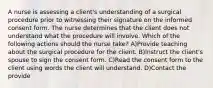 A nurse is assessing a client's understanding of a surgical procedure prior to witnessing their signature on the informed consent form. The nurse determines that the client does not understand what the procedure will involve. Which of the following actions should the nurse take? A)Provide teaching about the surgical procedure for the client. B)Instruct the client's spouse to sign the consent form. C)Read the consent form to the client using words the client will understand. D)Contact the provide