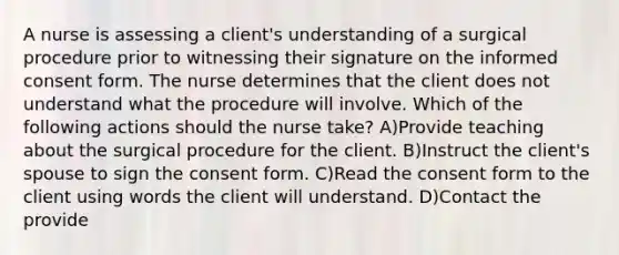 A nurse is assessing a client's understanding of a surgical procedure prior to witnessing their signature on the informed consent form. The nurse determines that the client does not understand what the procedure will involve. Which of the following actions should the nurse take? A)Provide teaching about the surgical procedure for the client. B)Instruct the client's spouse to sign the consent form. C)Read the consent form to the client using words the client will understand. D)Contact the provide