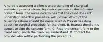 A nurse is assessing a client's understanding of a surgical procedure prior to witnessing their signature on the informed consent form. The nurse determines that the client does not understand what the procedure will involve. Which of the following actions should the nurse take? A. Provide teaching about the surgical procedure for the client. B. Instruct the client's spouse to sign the consent form. C. Read the consent form to the client using words the client will understand. D. Contact the provider who will be performing the procedure.