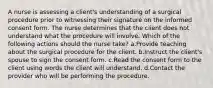 A nurse is assessing a client's understanding of a surgical procedure prior to witnessing their signature on the informed consent form. The nurse determines that the client does not understand what the procedure will involve. Which of the following actions should the nurse take? a.Provide teaching about the surgical procedure for the client. b.Instruct the client's spouse to sign the consent form. c.Read the consent form to the client using words the client will understand. d.Contact the provider who will be performing the procedure.