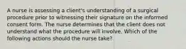 A nurse is assessing a client's understanding of a surgical procedure prior to witnessing their signature on the informed consent form. The nurse determines that the client does not understand what the procedure will involve. Which of the following actions should the nurse take?