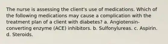 The nurse is assessing the client's use of medications. Which of the following medications may cause a complication with the treatment plan of a client with diabetes? a. Angiotensin-converting enzyme (ACE) inhibitors. b. Sulfonylureas. c. Aspirin. d. Steroids.