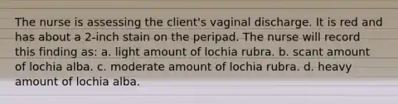 The nurse is assessing the client's vaginal discharge. It is red and has about a 2-inch stain on the peripad. The nurse will record this finding as: a. light amount of lochia rubra. b. scant amount of lochia alba. c. moderate amount of lochia rubra. d. heavy amount of lochia alba.