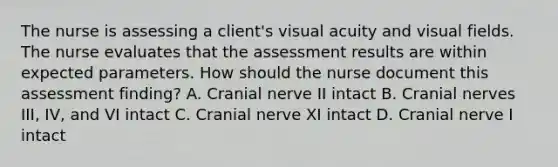 The nurse is assessing a client's visual acuity and visual fields. The nurse evaluates that the assessment results are within expected parameters. How should the nurse document this assessment finding? A. Cranial nerve II intact B. Cranial nerves III, IV, and VI intact C. Cranial nerve XI intact D. Cranial nerve I intact