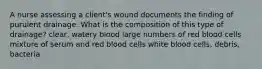 A nurse assessing a client's wound documents the finding of purulent drainage. What is the composition of this type of drainage? clear, watery blood large numbers of red blood cells mixture of serum and red blood cells white blood cells, debris, bacteria