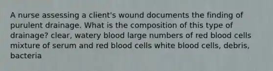 A nurse assessing a client's wound documents the finding of purulent drainage. What is the composition of this type of drainage? clear, watery blood large numbers of red blood cells mixture of serum and red blood cells white blood cells, debris, bacteria