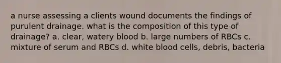 a nurse assessing a clients wound documents the findings of purulent drainage. what is the composition of this type of drainage? a. clear, watery blood b. large numbers of RBCs c. mixture of serum and RBCs d. white blood cells, debris, bacteria