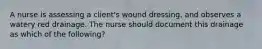 A nurse is assessing a client's wound dressing, and observes a watery red drainage. The nurse should document this drainage as which of the following?