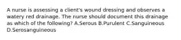 A nurse is assessing a client's wound dressing and observes a watery red drainage. The nurse should document this drainage as which of the following? A.Serous B.Purulent C.Sanguineous D.Serosanguineous