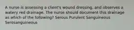 A nurse is assessing a client's wound dressing, and observes a watery red drainage. The nurse should document this drainage as which of the following? Serous Purulent Sanguineous Serosanguineous