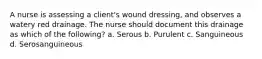 A nurse is assessing a client's wound dressing, and observes a watery red drainage. The nurse should document this drainage as which of the following? a. Serous b. Purulent c. Sanguineous d. Serosanguineous