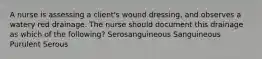 A nurse is assessing a client's wound dressing, and observes a watery red drainage. The nurse should document this drainage as which of the following? Serosanguineous Sanguineous Purulent Serous