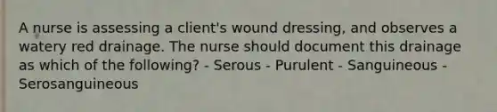 A nurse is assessing a client's wound dressing, and observes a watery red drainage. The nurse should document this drainage as which of the following? - Serous - Purulent - Sanguineous - Serosanguineous