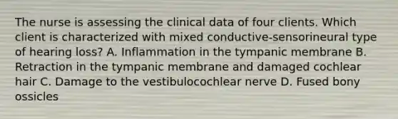 The nurse is assessing the clinical data of four clients. Which client is characterized with mixed conductive-sensorineural type of hearing loss? A. Inflammation in the tympanic membrane B. Retraction in the tympanic membrane and damaged cochlear hair C. Damage to the vestibulocochlear nerve D. Fused bony ossicles