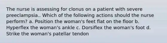 The nurse is assessing for clonus on a patient with severe preeclampsia.. Which of the following actions should the nurse perform? a. Position the woman's feet flat on the floor b. Hyperflex the woman's ankle c. Dorsiflex the woman's foot d. Strike the woman's patellar tendon