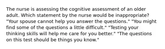 The nurse is assessing the cognitive assessment of an older adult. Which statement by the nurse would be inappropriate? "Your spouse cannot help you answer the questions." "You might find some of the questions a little difficult." "Testing your thinking skills will help me care for you better." "The questions on this test should be things you know."