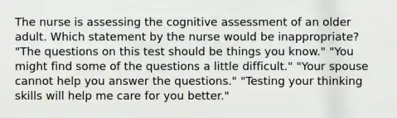 The nurse is assessing the cognitive assessment of an older adult. Which statement by the nurse would be inappropriate? "The questions on this test should be things you know." "You might find some of the questions a little difficult." "Your spouse cannot help you answer the questions." "Testing your thinking skills will help me care for you better."