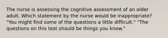 The nurse is assessing the cognitive assessment of an older adult. Which statement by the nurse would be inappropriate? "You might find some of the questions a little difficult." "The questions on this test should be things you know."