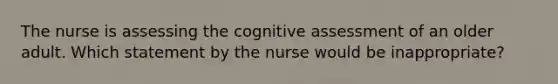 The nurse is assessing the cognitive assessment of an older adult. Which statement by the nurse would be inappropriate?