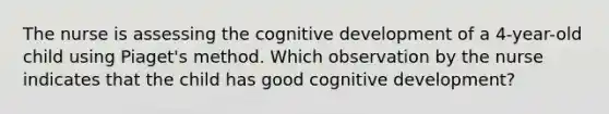 The nurse is assessing the cognitive development of a 4-year-old child using Piaget's method. Which observation by the nurse indicates that the child has good cognitive development?